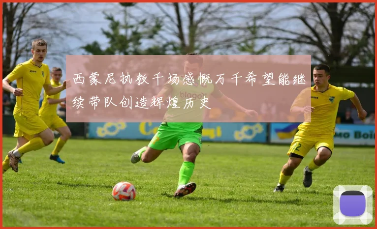 西蒙尼执教千场感慨万千希望能继续带队创造辉煌历史