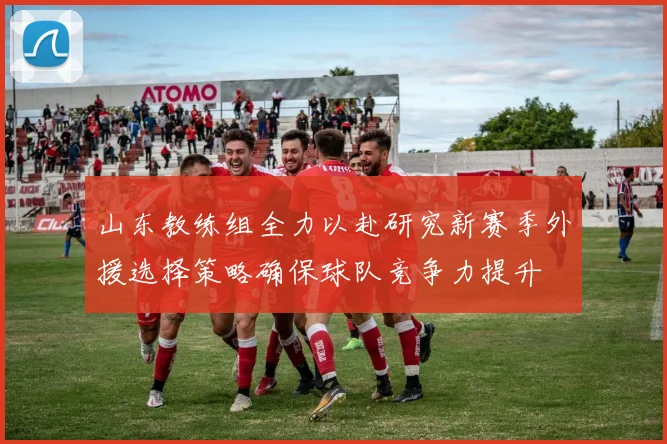 山东教练组全力以赴研究新赛季外援选择策略确保球队竞争力提升
