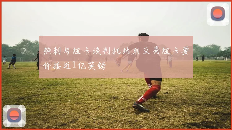 热刺与纽卡谈判托纳利交易纽卡要价接近1亿英镑