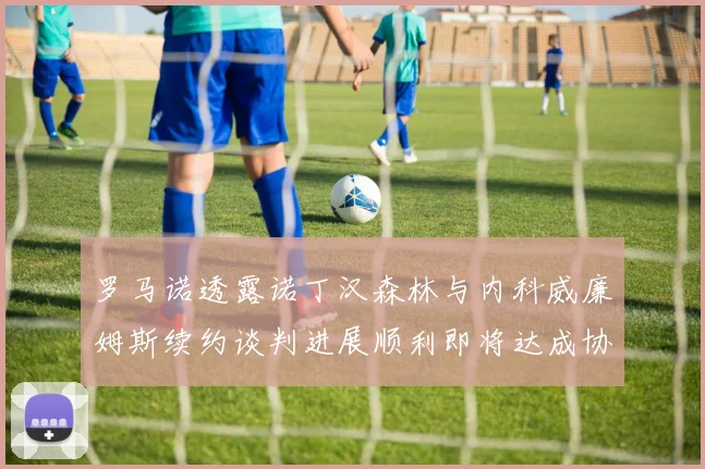 罗马诺透露诺丁汉森林与内科威廉姆斯续约谈判进展顺利即将达成协议