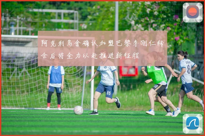 阿克利乌舍确认加盟巴黎李刚仁转会后将全力以赴推进新征程