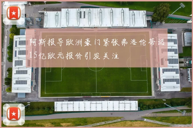 阿斯报导欧洲豪门紧张弗洛伦蒂诺15亿欧元报价引发关注