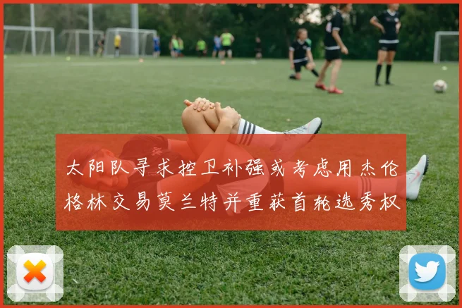 太阳队寻求控卫补强或考虑用杰伦格林交易莫兰特并重获首轮选秀权