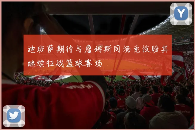 迪班萨期待与詹姆斯同场竞技盼其继续征战篮球赛场