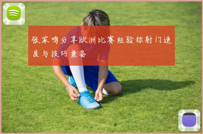 张家鸣分享欧洲比赛经验称射门速度与技巧兼备