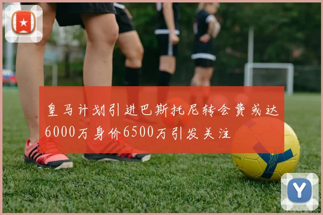 皇马计划引进巴斯托尼转会费或达6000万身价6500万引发关注