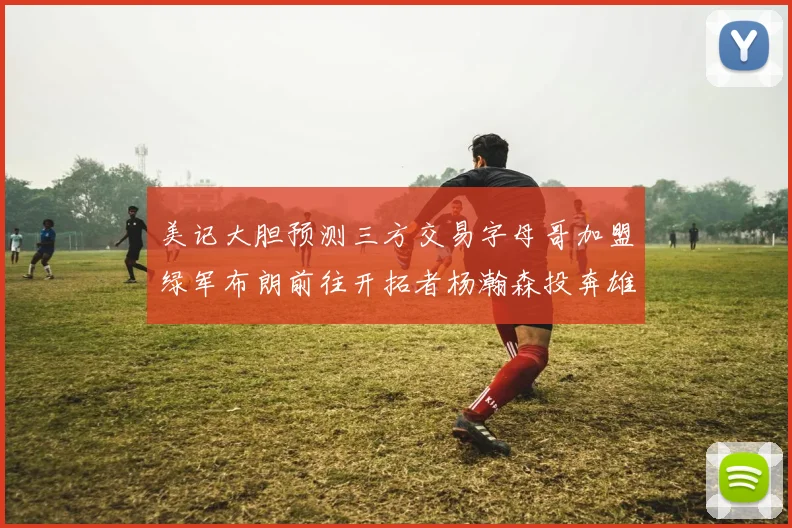 美记大胆预测三方交易字母哥加盟绿军布朗前往开拓者杨瀚森投奔雄鹿