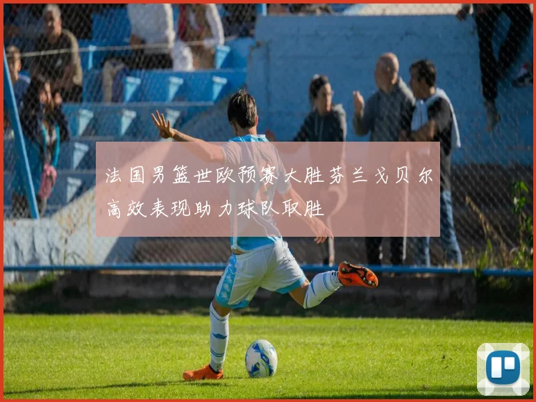 法国男篮世欧预赛大胜芬兰戈贝尔高效表现助力球队取胜