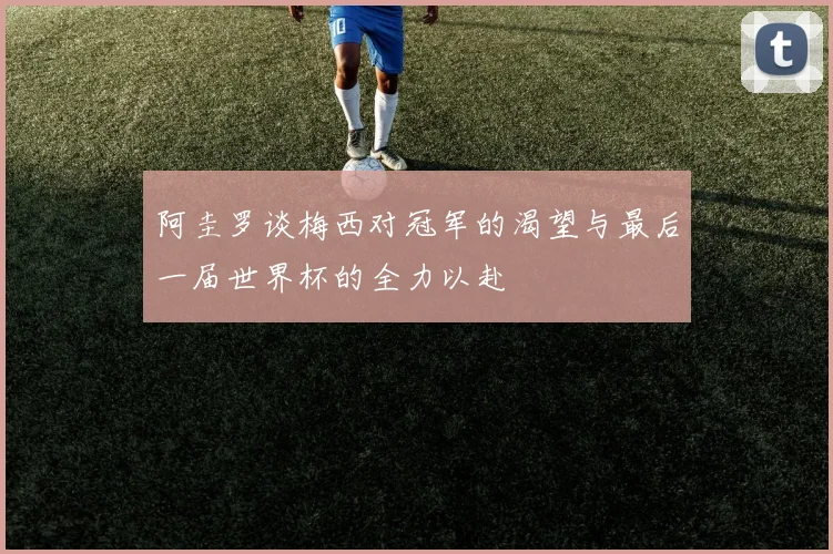 阿圭罗谈梅西对冠军的渴望与最后一届世界杯的全力以赴