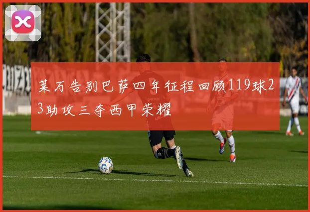 莱万告别巴萨四年征程回顾119球23助攻三夺西甲荣耀